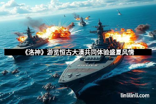 《洛神》游览恒古大漠共同体验盛夏风情